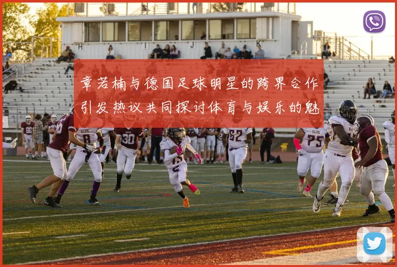 章若楠与德国足球明星的跨界合作引发热议共同探讨体育与娱乐的魅力