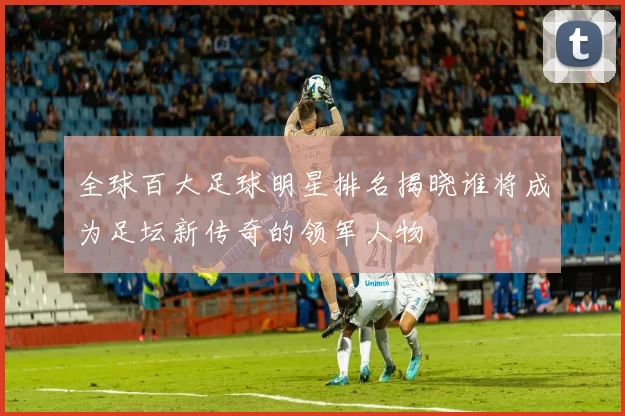 全球百大足球明星排名揭晓谁将成为足坛新传奇的领军人物