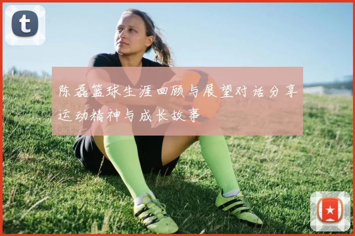 陈磊篮球生涯回顾与展望对话分享运动精神与成长故事