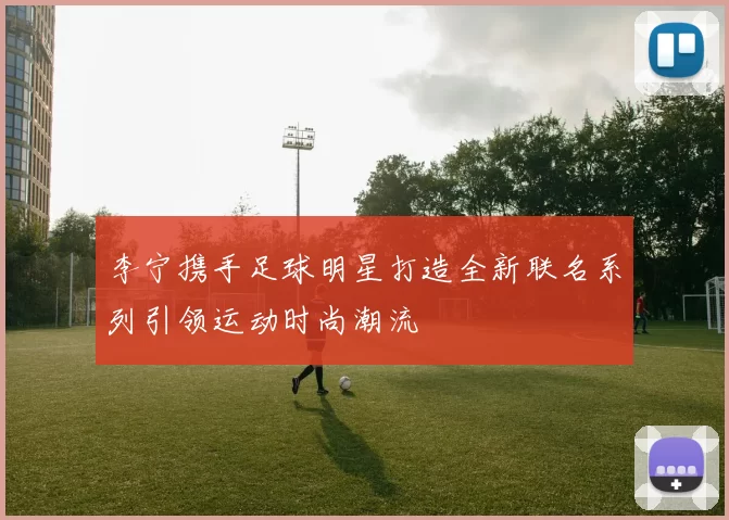 李宁携手足球明星打造全新联名系列引领运动时尚潮流