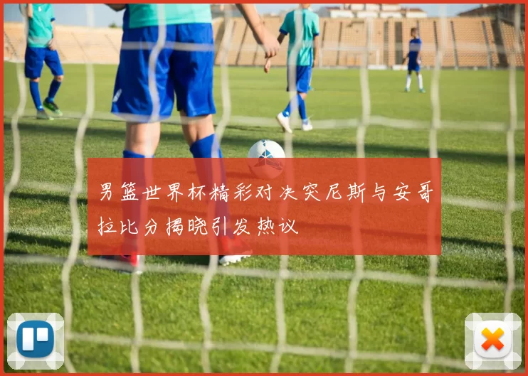 男篮世界杯精彩对决突尼斯与安哥拉比分揭晓引发热议
