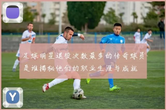 足球明星退役次数最多的传奇球员是谁揭秘他们的职业生涯与成就