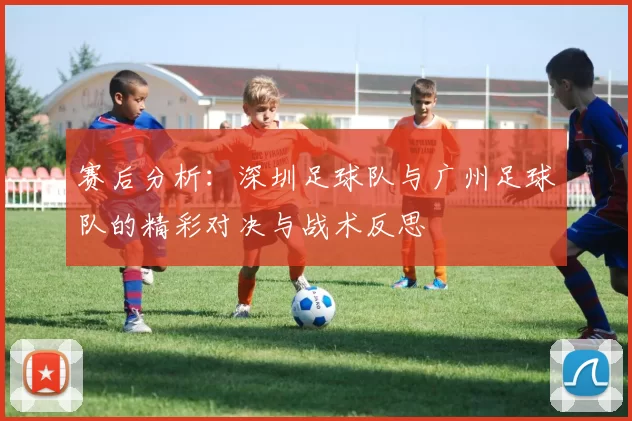 赛后分析：深圳足球队与广州足球队的精彩对决与战术反思