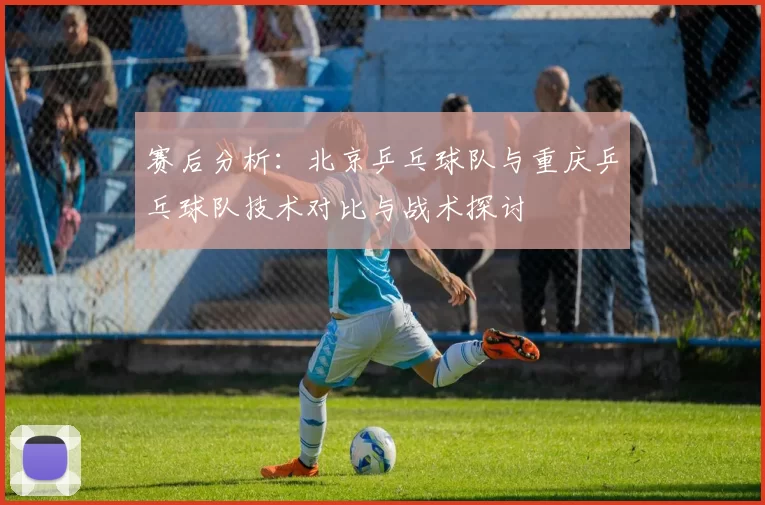 赛后分析：北京乒乓球队与重庆乒乓球队技术对比与战术探讨