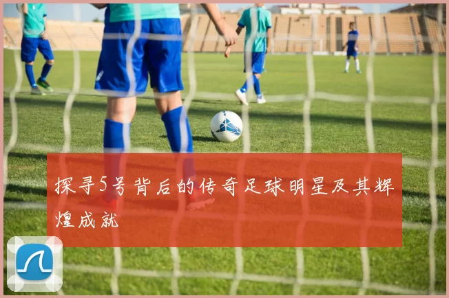 探寻5号背后的传奇足球明星及其辉煌成就