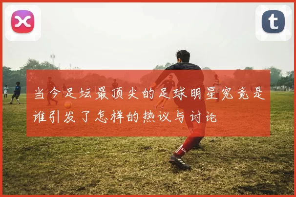 当今足坛最顶尖的足球明星究竟是谁引发了怎样的热议与讨论