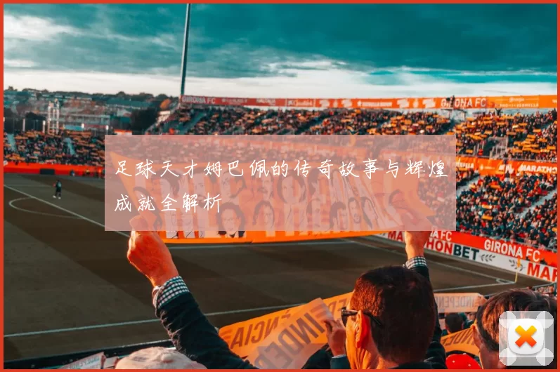足球天才姆巴佩的传奇故事与辉煌成就全解析