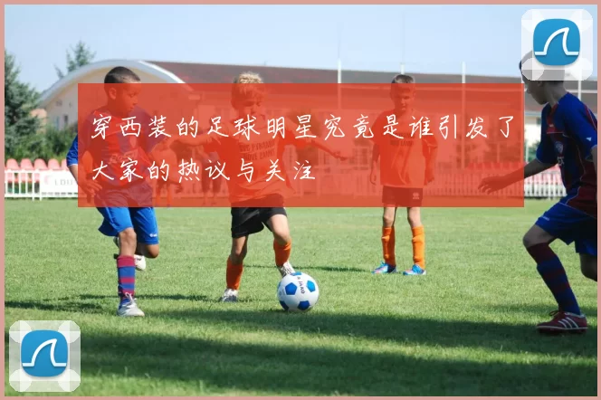 穿西装的足球明星究竟是谁引发了大家的热议与关注
