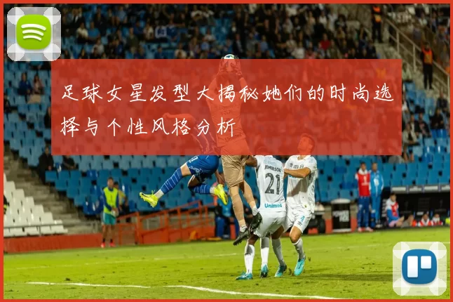 足球女星发型大揭秘她们的时尚选择与个性风格分析