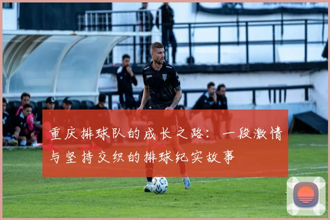 重庆排球队的成长之路：一段激情与坚持交织的排球纪实故事