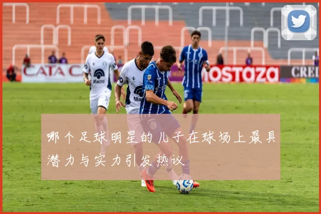 哪个足球明星的儿子在球场上最具潜力与实力引发热议