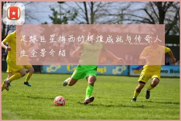 足球巨星梅西的辉煌成就与传奇人生全景介绍