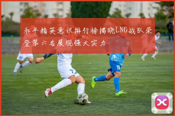 和平精英意识排行榜揭晓LNG战队荣登第六名展现强大实力