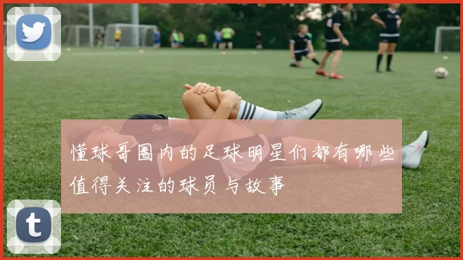 懂球哥圈内的足球明星们都有哪些值得关注的球员与故事