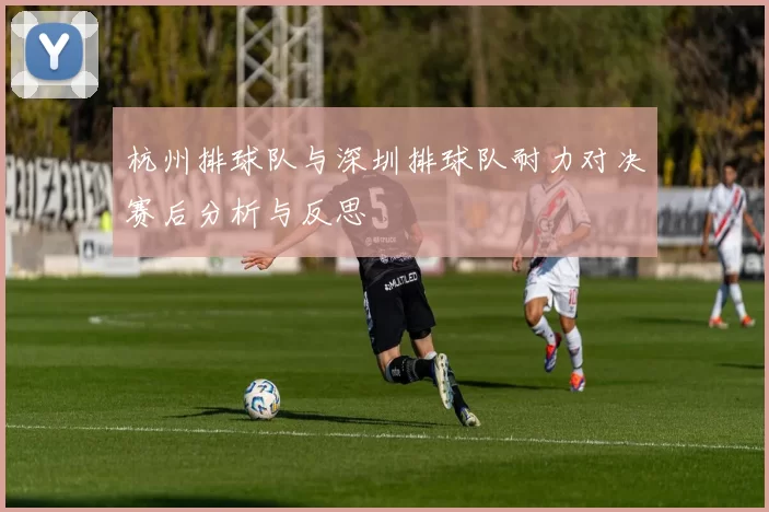 杭州排球队与深圳排球队耐力对决赛后分析与反思