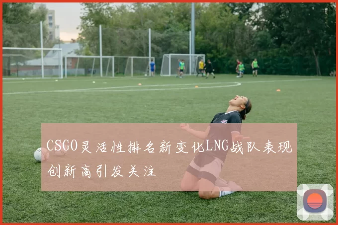 CSGO灵活性排名新变化LNG战队表现创新高引发关注