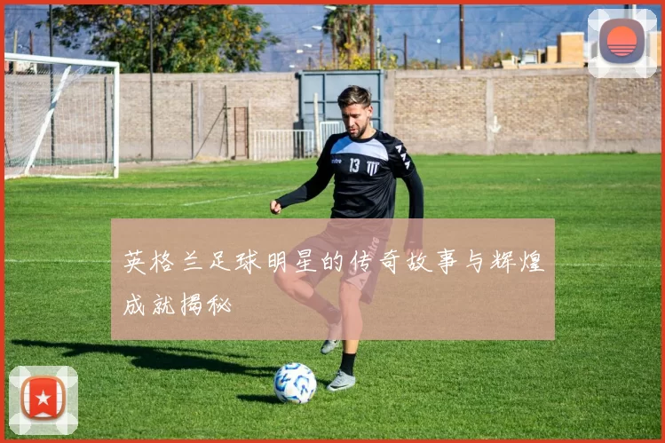 英格兰足球明星的传奇故事与辉煌成就揭秘