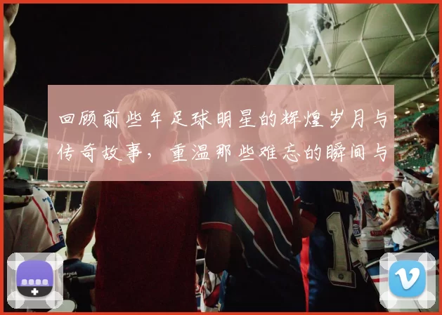 回顾前些年足球明星的辉煌岁月与传奇故事，重温那些难忘的瞬间与经典对决