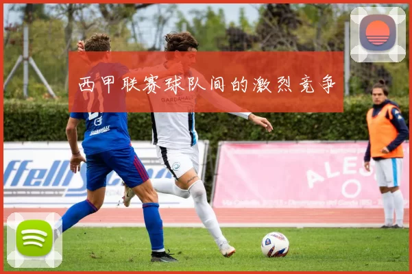 西甲联赛球队间的激烈竞争