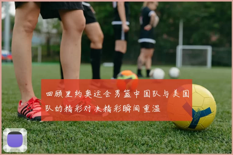 回顾里约奥运会男篮中国队与美国队的精彩对决精彩瞬间重温