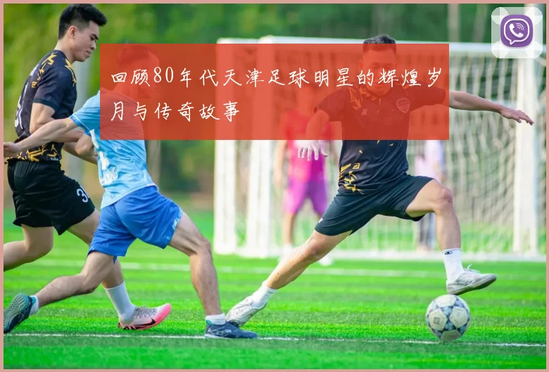 回顾80年代天津足球明星的辉煌岁月与传奇故事