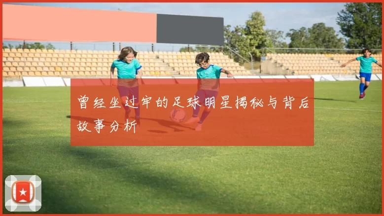 曾经坐过牢的足球明星揭秘与背后故事分析