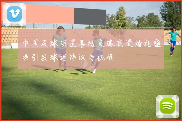 中国足球明星喜结良缘浪漫婚礼盛典引发球迷热议与祝福