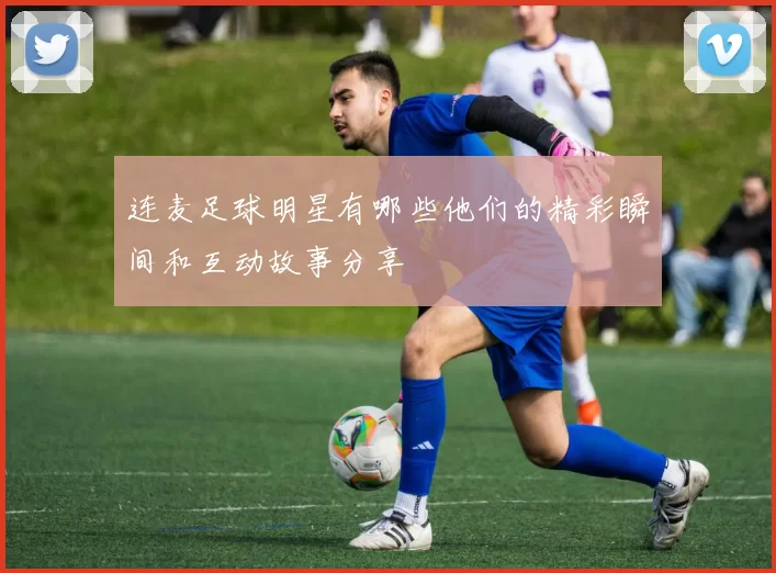 连麦足球明星有哪些他们的精彩瞬间和互动故事分享