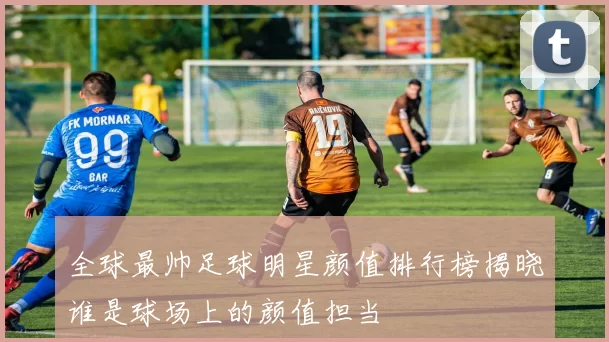 全球最帅足球明星颜值排行榜揭晓谁是球场上的颜值担当