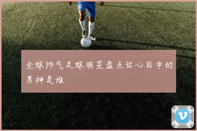 全球帅气足球明星盘点你心目中的男神是谁