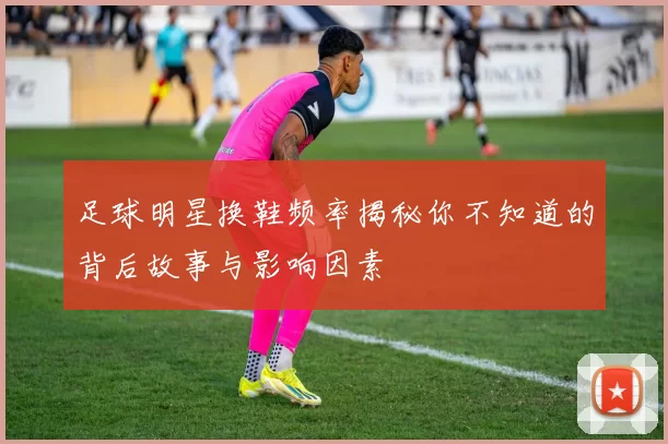 足球明星换鞋频率揭秘你不知道的背后故事与影响因素