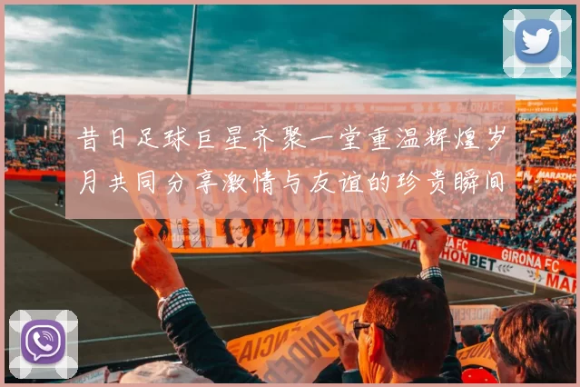 昔日足球巨星齐聚一堂重温辉煌岁月共同分享激情与友谊的珍贵瞬间