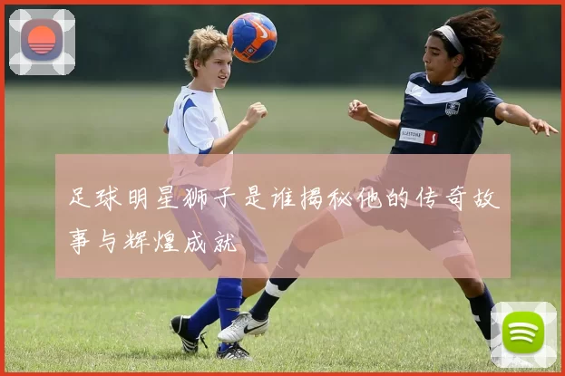 足球明星狮子是谁揭秘他的传奇故事与辉煌成就