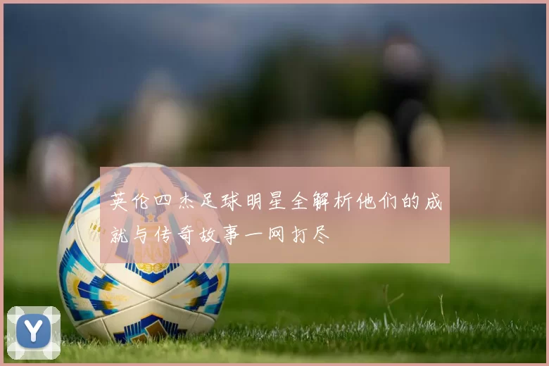 英伦四杰足球明星全解析他们的成就与传奇故事一网打尽