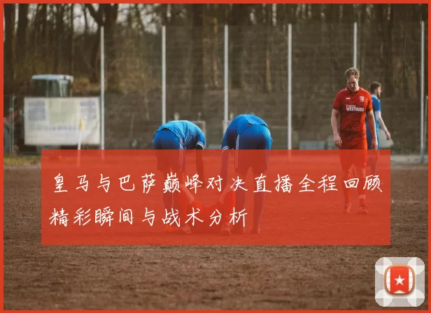 皇马与巴萨巅峰对决直播全程回顾精彩瞬间与战术分析