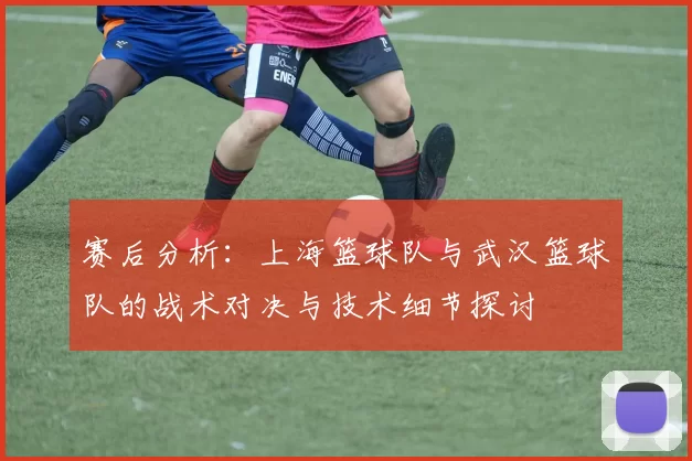 赛后分析：上海篮球队与武汉篮球队的战术对决与技术细节探讨