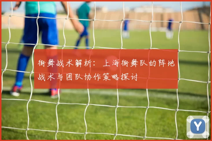 街舞战术解析：上海街舞队的阵地战术与团队协作策略探讨