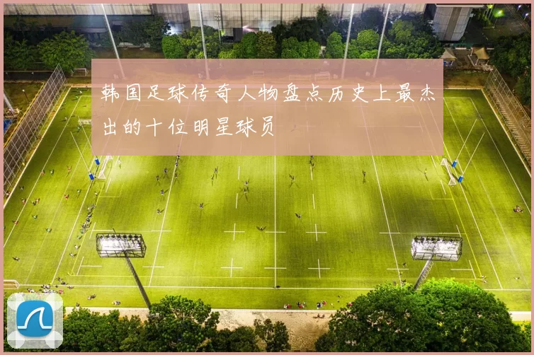 韩国足球传奇人物盘点历史上最杰出的十位明星球员