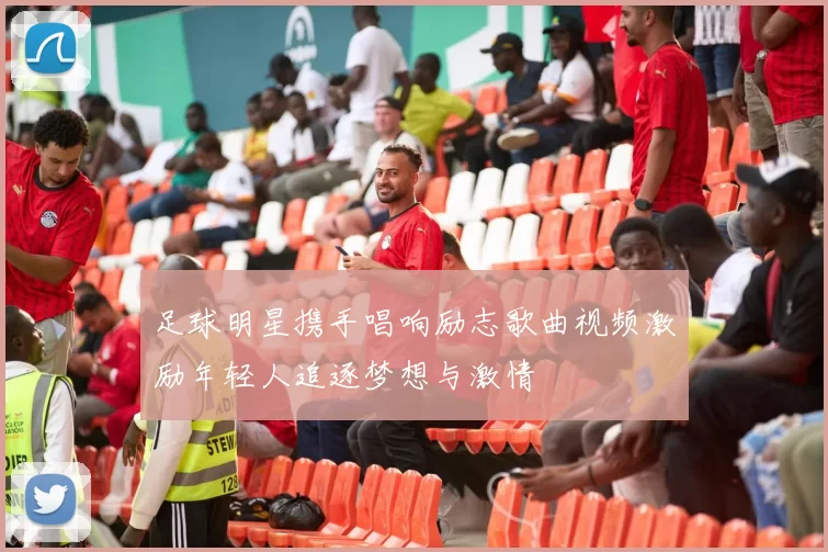 足球明星携手唱响励志歌曲视频激励年轻人追逐梦想与激情