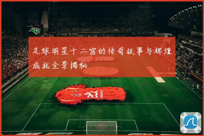 足球明星十二宫的传奇故事与辉煌成就全景揭秘