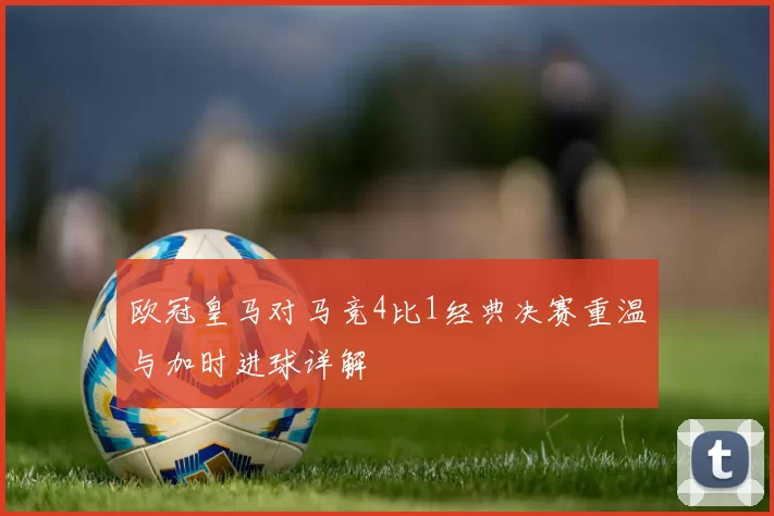 欧冠皇马对马竞4比1经典决赛重温与加时进球详解