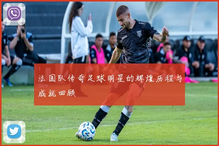 法国队传奇足球明星的辉煌历程与成就回顾