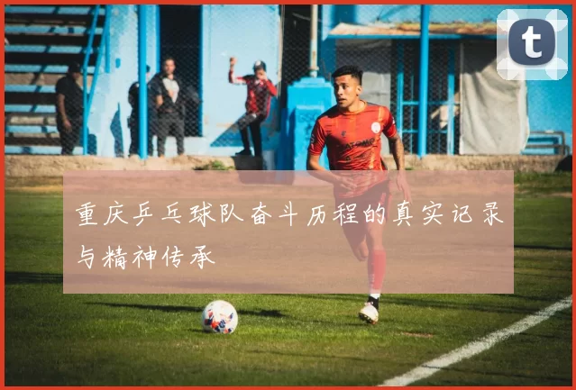 重庆乒乓球队奋斗历程的真实记录与精神传承