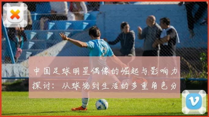中国足球明星偶像的崛起与影响力探讨：从球场到生活的多重角色分析
