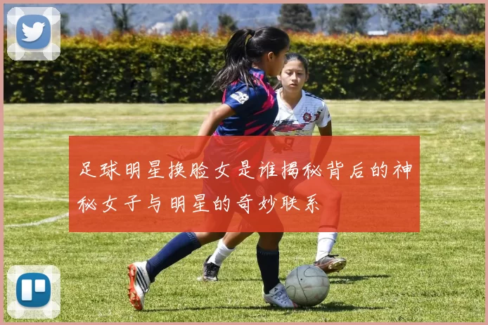 足球明星换脸女是谁揭秘背后的神秘女子与明星的奇妙联系
