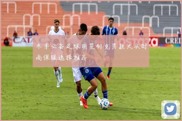 冬季必备足球明星耐克男款大衣时尚保暖选择推荐