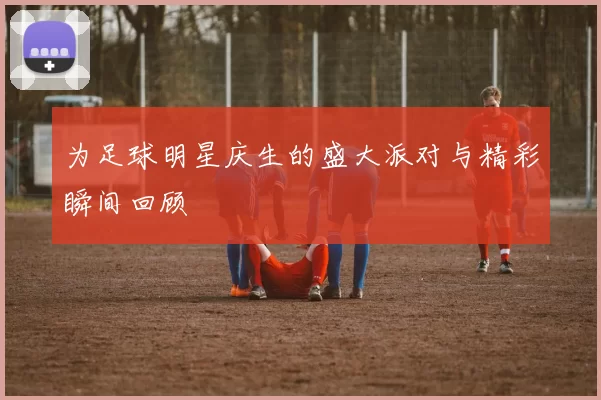 为足球明星庆生的盛大派对与精彩瞬间回顾
