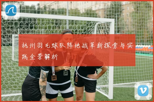 杭州羽毛球队阵地战革新探索与实践全景解析