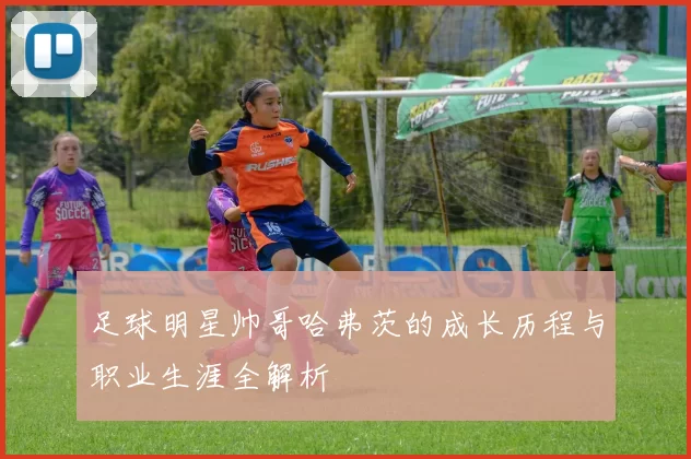 足球明星帅哥哈弗茨的成长历程与职业生涯全解析