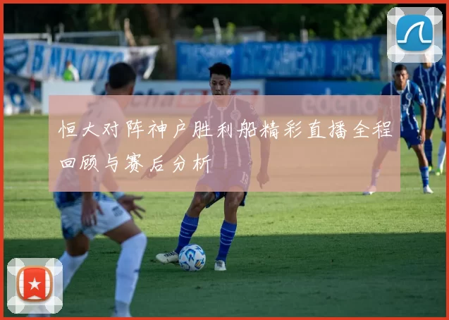 恒大对阵神户胜利船精彩直播全程回顾与赛后分析